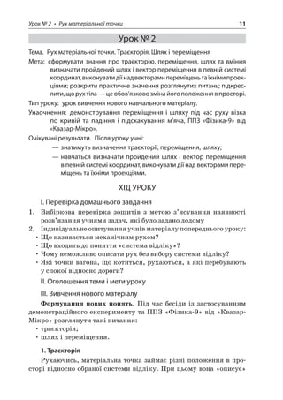 Урок № 2 • Рух матеріальної точки 11 
Урок № 2 
Тема. Рух матеріальної точки. Траєкторія. Шлях і переміщення 
Мета: сформувати знання про траєкторію, переміщення, шлях та вміння визначати пройдений шлях і вектор переміщення в певній системі координат, виконувати дії над векторами переміщень та їхніми проекціями; розкрити практичне значення розглянутих питань; підкреслити, що рух тіла — це обов’язково зміна його положення в просторі. 
Тип уроку: урок вивчення нового навчального матеріалу. 
Унаочнення: демонстрування переміщення і шляху під час руху візка по кривій та падіння і підскакування м’яча, ППЗ «Фізика‑9» від «Квазар‑Мікро». 
Очікувані результати. Після уроку учні: 
——знатимуть визначення траєкторії, переміщення, шляху; 
——навчаться визначати пройдений шлях і вектор переміщення в певній системі координат, виконувати дії над векторами переміщень та їхніми проекціями. 
ХІД УРОКУ 
І. Перевірка домашнього завдання 
1. Вибіркова перевірка зошитів з метою з’ясування наявності розв’язання учнями задач, які було задано додому 
2. Індивідуальне опитування учнів матеріалу попереднього уроку: 
• Що називається механічним рухом? 
• Що входить до поняття «система відліку»? 
• Чому неможливо описати рух без вибору системи відліку? 
• Які точки вагона, що котиться, рухаються, а які перебувають у спокої відносно дороги? 
II. Оголошення теми і мети уроку 
III. Вивчення нового матеріалу 
Формування нових понять. Під час бесіди із застосуванням демонстраційного експерименту та ППЗ «Фізика‑9» від «Квазар- Мікро» розглянути такі питання: 
• траєкторія; 
• шлях і переміщення. 
1. Траєкторія 
Рухаючись, матеріальна точка займає різні положення в просторі відносно обраної системи відліку. При цьому вона «описує»  