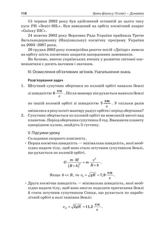 110 Уроки фізики у 10 класі • Динаміка 
15 червня 2002 року був здійснений останній до цього часу пуск РН «Зеніт-3SL». Був виведений на орбіту космічний апарат «Galaxy IIIC». 
24 жовтня 2002 року Верховна Рада України прийняла Третю Загальнодержавну (Національну) космічну програму України на 2003–2007 роки. 
20 грудня 2002 року конверсійна ракета-носій «Дніпро» вивела на орбіту шість космічних апаратів закордонних замовників. 
Як бачимо, внесок українських вчених у розвиток світової космонавтики є досить вагомим і значним. 
IV. Осмислення об’єктивних зв’язків. Узагальнення знань 
Розв’язування задач 
1. Штучний супутник обертався по коловій орбіті навколо Землі зі швидкістю 6  c. Після маневру він рухається навколо Землі по іншій коловій орбіті зі швидкістю . У скільки разів змінилися в результаті маневру радіус орбіти і період обертання? 
2. Супутник обертається по коловій орбіті на невеликій висоті над планетою. Період обертання супутника 3 год. Вважаючи планету однорідною кулею, знайдіть її густину. 
V. Підсумки уроку 
Складання опорного конспекту. 
• Перша космічна швидкість — мінімальна швидкість, якої необхідно надати тілу, щоб воно стало штучним супутником Землі, що рухається по коловій орбіті. 
G 
mMRhmvRh  +()= +22. 
Якщо hR, то vgR179=,  c. 
• Друга космічна швидкість — мінімальна швидкість, якої необхідно надати тілу, щоб воно змогло подолати притягання Землі й стати штучним супутником Сонця, що рухається по параболічній орбіті в полі тяжіння Землі: 
v 
gRII=2112,  c.  