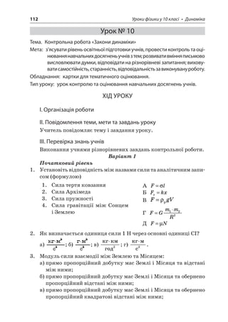 112 Уроки фізики у 10 класі • Динаміка 
Урок № 10 
Тема. Контрольна робота «Закони динаміки» 
Мета: з’ясувати рівень освітньої підготовки учнів, провести контроль та оцінювання навчальних досягнень учнів з тем; розвивати вміння письмово висловлювати думки, відповідати на різнорівневі запитання; виховувати самостійність, старанність, відповідальність за виконувану роботу. 
Обладнання: картки для тематичного оцінювання. 
Тип уроку: урок контролю та оцінювання навчальних досягнень учнів. 
ХІД УРОКУ 
І. Організація роботи 
ІІ. Повідомлення теми, мети та завдань уроку 
Учитель повідомляє тему і завдання уроку. 
ІІІ. Перевірка знань учнів 
Виконання учнями різнорівневих завдань контрольної роботи. 
Варіант 1 
Початковий рівень 
1. Установіть відповідність між назвами сили та аналітичним записом (формулою) 
1. Сила тертя ковзання 
2. Сила Архімеда 
3. Сила пружності 
4. Сила гравітації між Сонцем і Землею 
А Fl= 
Б Fkxx= 
В FgV=p 
Г FGmmR= 122 
Д FN=μ 
2. Як визначається одиниця сили 1 Н через основні одиниці СІ? 
а) ; б) ; в)  2; г)  c  2. 
3. Модуль сили взаємодії між Землею та Місяцем: 
а) прямо пропорційний добутку мас Землі і Місяця та відстані між ними; 
б) прямо пропорційний добутку мас Землі і Місяця та обернено пропорційний відстані між ними; 
в) прямо пропорційний добутку мас Землі і Місяця та обернено пропорційний квадратові відстані між ними;  