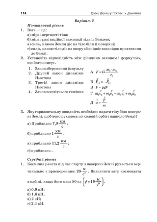 114 Уроки фізики у 10 класі • Динаміка 
Варіант 2 
Початковий рівень 
1. Вага — це: 
а) міра інертності тіла; 
б) міра гравітаційної взаємодії тіла із Землею; 
в) сила, з якою Земля діє на тіло біля її поверхні; 
г) сили, з якою тіло діє на опору або підвіс внаслідок притягання до Землі. 
2. Установіть відповідність між фізичним законом і формулою, що його описує. 
1. Закон збереження імпульсу 
2. Другий закон динаміки Ньютона 
3. Третій закон динаміки Ньютона 
4. Закон всесвітнього тяжіння 
А FGmmr= 122 
Б rrFF1221=− 
В FgV= 
Г mvmvmumu12221122rrrr+=+ 
Д rraFm= 
3. Яку горизонтальну швидкість необхідно надати тілу біля поверхні Землі, щоб воно рухалось по коловій орбіті навколо Землі? 
а) Приблизно ; 
б) приблизно ; 
в) приблизно 112,  c; 
г) приблизно . 
Середній рівень 
1. Космічна ракета під час старту з поверхні Землі рухається вертикально з прискоренням 202  c. Визначити вагу космонавта в кабіні, якщо його маса 80 кг . 
а) 0,9 кН; 
б) 1,6 кН; 
в) 2 кН; 
г) 2,4 кН.  