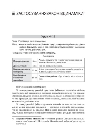 116 Уроки фізики у 10 класі • Застосування законів динаміки 
ЗАСТОСУВАННЯ ЗАКОНІВ ДИНАМІКИ* 
Урок № 11 
Тема. Рух тіла під дією кількох сил 
Мета: навчити учнів складати рівняння руху з урахуванням усіх сил, що діють на тіло; формувати знання про спосіб розв’язування задач з механіки коли на тіло дію кілька сил. 
Тип уроку: урок вивчення нового матеріалу. 
План уроку 
Контроль знань 
5 хв 
Аналіз результатів тематичного оцінювання з теми «Закони з динаміки» 
Демонстрації 
5 хв 
Рух по похилій площині 
Вивчення нового матеріалу 
25 хв 
1. Алгоритм розв’язування задач із динаміки 
2. Приклади розв’язування задач 
Закріплення вивченого матеріалу 
10 хв 
Самостійна робота «Рух тіла під дією кількох сил» 
Вивчення нового матеріалу 
У попередньому розділі програми («Закони динаміки») було розглянуто всі принципові питання динаміки: вивчено три закони Ньютона, введено основні поняття (маса, сила), з’ясовано особливості сил природи, що виявляють себе в механіці, показано розв’язання основної задачі механіки. 
У цьому розділі («Застосування законів динаміки») ставиться не менш важливе завдання — навчити школярів застосовувати на практиці всі ці знання. Цей розділ дозволяє також на новому, більш високому рівні повторити й основні розділи кінематики 
© Борсенко Ольга Микитівна — вчитель фізики Соколівської загальноосвітньої школи І–ІІІ ступенів Жашківської районної ради, друга категорія  