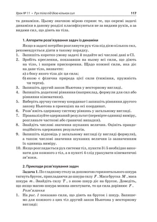 Урок № 11 • Рух тіла під дією кількох сил 117 
та динаміки. Цьому значною мірою сприяє те, що окремі задачі динаміки в даному розділі класифікуються не за видами рухів, а за видами сил, що діють на тіла. 
1. Алгоритм розв’язування задач із динаміки 
Якщо в задачі потрібно розглянути рух тіла під дією кількох сил, рекомендується діяти в такому порядку. 
1. Запишіть коротко умову задачі й подайте всі числові дані в СІ. 
2. Зробіть креслення, показавши на ньому всі сили, що діють на тіло, і напрям прискорення. Щодо кожної сили, яка діє на дане тіло, визначте: 
а) з боку якого тіла діє ця сила; 
б) якою є фізична природа цієї сили (тяжіння, пружність чи тертя). 
3. Запишіть другий закон Ньютона у векторному вигляді. 
4. Запишіть додаткові рівняння (наприклад, формули для сил або рівняння кінематики). 
5. Виберіть зручну систему координат і запишіть рівняння другого закону Ньютона в проекціях на осі координат. 
6. Розв’яжіть одержану систему рівнянь у загальному вигляді. 
7. Проаналізуйте одержаний результат (перевірте одиниці виміру, розгляньте часткові або граничні випадки). 
8. Знайдіть числові значення шуканих величин. Оцініть правдоподібність одержаних результатів. 
9. Запишіть відповідь у загальному вигляді (у вигляді формули), а також числові значення шуканих величин із зазначенням їх одиниць виміру. 
10. Якщо розглядається рух системи тіл, пункти 3 і 5 необхідно виконати для кожного з тіл, а в пункті 4 слід урахувати кінематичні зв’язки. 
2. Приклади розв’язування задач 
Задача 1. По гладкому столу за допомогою горизонтального шнура тягнуть брусок, прикладаючи до шнура силу F. Маса бруска M, маса шнура m. Знайдіть силу T, з якою шнур діє на брусок. Доведіть, що якщо масою шнура можна знехтувати, то ця сила дорівнює F. 
Розв’язання 
1. На рис. 1 показано сили, що діють на брусок і шнур. Запишемо для кожного з цих тіл другий закон Ньютона у векторному вигляді:  