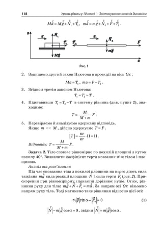 118 Уроки фізики у 10 класі • Застосування законів динаміки 
Ma 
MgNTrrrr=++11, mamgNFTrrrrr=+++22. 
Рис. 1 
2. Запишемо другий закон Ньютона в проекції на вісь Ox: 
Ma 
T=1, maFT=−2. 
3. Згідно з третім законом Ньютона: 
T 
TT12==. 
4. Підставивши TTT12=− в систему рівнянь (див. пункт 2), знаходимо: 
T 
MMmF= + . 
5. Перевіряємо й аналізуємо одержану відповідь. 
Якщо m  M, дійсно одержуємо TF=. 
T 
[]== HH. 
Відповідь: TMMmF= + . 
Задача 2. Тіло сповзає рівномірно по похилій площині з кутом нахилу 40°. Визначити коефіцієнт тертя ковзання між тілом і площиною. 
Аналіз та розв’язання 
Під час сповзання тіла з похилої площини на нього діють сила тяжіння mgr сила реакції площини rN і сила тертя rFт (рис. 2). Прискорення при рівномірному сповзанні дорівнює нулю. Отже, рівняння руху для тіла: mgNFmarrrr++=т. За напрям осі Ox візьмемо напрям руху тіла. Тоді матимемо таке рівняння відносно цієї осі: 
(1) 
r 
rNmg−=cos0, звідки rrNmg=cos.  