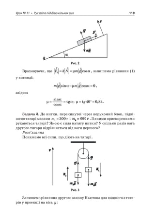 Урок № 11 • Рух тіла під дією кількох сил 119 
Рис. 2 
Враховуючи, що rrrFkNmgB==μcos, запишемо рівняння (1) у вигляді: 
m 
gmgrrsincosμ−=0, 
звідси: 
μ 
==sincostg; μ=°=tg,40084. 
Задача 3. До нитки, перекинутої через нерухомий блок, підвішено тягарі масами m1300= і . З якими прискореннями рухаються тягарі? Якою є сила натягу нитки? У скільки разів вага другого тягаря відрізняється від ваги першого? 
Розв’язання 
Покажемо всі сили, що діють на тягарі. 
Рис. 3 
Запишемо рівняння другого закону Ньютона для кожного з тягарів у проекції на вісь y:  