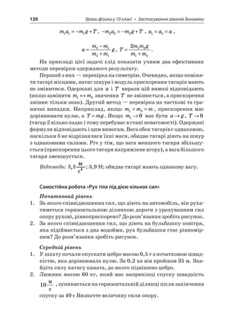 120 Уроки фізики у 10 класі • Застосування законів динаміки 
m 
amgT111=−+, −=−+mamgT222, aaa12==, 
a 
mmmmg= − + 2121, Tmmgmm= + 21212. 
На прикладі цієї задачі слід показати учням два ефективних методи перевірки одержаного результату. 
Перший з них — перевірка на симетрію. Очевидно, якщо поміняти тягарі місцями, натяг шнура і модуль прискорення тягарів мають не змінитися. Одержані для a і T вирази цій вимозі відповідають (якщо замінити mm12 значення T не змінюється, а прискорення змінює тільки знак). Другий метод — перевірка на часткові та граничні випадки. Наприклад, якщо mmm12==, прискорення має дорівнювати нулю, а Tmg=. Якщо m10 має бути ag, T0 (тягар 2 вільно падає і тому перебуває в стані невагомості). Одержані формули відповідають і цим вимогам. Вага обох тягарів є однаковою, наскільки б не відрізнялися їхні маси, обидва тягарі діють на шнур з однаковими силами. Річ у тім, що вага меншого тягаря збільшується (прискорення цього тягаря напрямлене вгору), а вага більшого тягаря зменшується. 
Відповідь: ; 3,9 Н; обидва тягарі мають однакову вагу. 
Самостійна робота «Рух тіла під дією кількох сил» 
Початковий рівень 
1. За якого співвідношення сил, що діють на автомобіль, він рухатиметься горизонтальною ділянкою дороги з урахуванням сил опору рухові, рівноприскорено? До розв’язання зробіть рисунок. 
2. За якого співвідношення сил, що діють на бульбашку повітря, яка підіймається з дна водойми, рух бульбашки стає рівномірним? До розв’язання зробіть рисунок. 
Середній рівень 
1. У шахту почали опускати цебро масою 0,5 т з початковою швидкістю, яка дорівнювала нулю. За 0,2 хв він пройшов 35 м. Знайдіть силу натягу каната, до якого підвішено цебро. 
2. Лижник масою 60 кг, який має наприкінці спуску швидкість 10  c, зупиняється на горизонтальній ділянці після закінчення спуску за 40 с Визначте величину сили опору.  