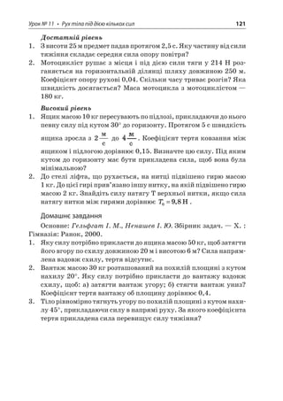 Урок № 11 • Рух тіла під дією кількох сил 121 
Достатній рівень 
1. З висоти 25 м предмет падав протягом 2,5 с. Яку частину від сили тяжіння складає середня сила опору повітря? 
2. Мотоцикліст рушає з місця і під дією сили тяги у 214 Н розганяється на горизонтальній ділянці шляху довжиною 250 м. Коефіцієнт опору рухові 0,04. Скільки часу триває розгін? Яка швидкість досягається? Маса мотоцикла з мотоциклістом — 180 кг. 
Високий рівень 
1. Ящик масою 10 кг пересувають по підлозі, прикладаючи до нього певну силу під кутом 30° до горизонту. Протягом 5 с швидкість ящика зросла з 2  c до . Коефіцієнт тертя ковзання між ящиком і підлогою дорівнює 0,15. Визначте цю силу. Під яким кутом до горизонту має бути прикладена сила, щоб вона була мінімальною? 
2. До стелі ліфта, що рухається, на нитці підвішено гирю масою 1 кг. До цієї гирі прив’язано іншу нитку, на якій підвішено гирю масою 2 кг. Знайдіть силу натягу Т верхньої нитки, якщо сила натягу нитки між гирями дорівнює T098=,H. 
Домашнє завдання 
Основне: Гельфгат І. М., Ненашев І. Ю. Збірник задач. — Х. : Гімназія: Ранок, 2000. 
1. Яку силу потрібно прикласти до ящика масою 50 кг, щоб затягти його вгору по схилу довжиною 20 м і висотою 6 м? Сила напрямлена вздовж схилу, тертя відсутнє. 
2. Вантаж масою 30 кг розташований на похилій площині з кутом нахилу 20°. Яку силу потрібно прикласти до вантажу вздовж схилу, щоб: а) затягти вантаж угору; б) стягти вантаж униз? Коефіцієнт тертя вантажу об площину дорівнює 0,4. 
3. Тіло рівномірно тягнуть угору по похилій площині з кутом нахилу 45°, прикладаючи силу в напрямі руху. За якого коефіцієнта тертя прикладена сила перевищує силу тяжіння?  