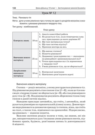 122 Уроки фізики у 10 класі • Застосування законів динаміки 
Урок № 12 
Тема. Рівновага тіл 
Мета: дати учням уявлення про статику як один із розділів механіки; ознайомити з умовами рівноваги твердого тіла. 
Тип уроку: комбінований. 
План уроку 
Контроль знань 
10 хв 
1. Аналіз самостійної роботи 
2. Як рухається тіло, коли геометрична сума сил, прикладених до нього дорівнює 0? 
3. Що таке матеріальна точка? 
4. Що таке система відліку? 
5. Проекція вектора на вісь 
Вивчення нового матеріалу 
25 хв 
1. Що вивчає статика? 
2. Поняття рівноваги? 
3. Додавання і розкладання сил — знаходження рівнодійної і зрівноважувальної сил? 
4. Точки прикладання сил і їх перенесення у твердому тілі? 
5. Умова рівноваги тіла, що не обертається? 
Закріплення вивченого матеріалу 
10 хв 
1. Контрольні запитання 
2. Навчаємось розв’язувати задачі 
Вивчення нового матеріалу 
Статика — розділ механіки, у якому розглядається рівновага тіл. Під рівновагою розуміють стан спокою тіла rv=()0, коли це тіло взаємодіє з іншими тілами і не обертається =()0, або стан рівномірного руху тіла ra=()0. Під рівновагою розуміють збереження тілом стану спокою в даній системі відліку. 
Наводимо приклади: автомобіль, що стоїть, і автомобіль, який рухається рівномірно по горизонтальній ділянці шляху. Демонструємо види рівноваги за допомогою приладу із статики, візка, що стоїть на столі, а також тіла, підвішеного на кронштейні. Підкреслюємо, що рівновага — відносне поняття. 
Важливе значення розділу полягає в тому, що знання, які він дає, використовуються для з’ясування умови рівноваги мостів, підйомних кранів, будівель, розв’язання питань їх довготривалості й міцності.  