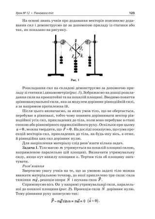 Урок № 12 • Рівновага тіл 123 
На основі знань учнів про додавання векторів пояснюємо додавання сил і демонструємо це за допомогою приладу із статики або так, як показано на рисунку. 
Рис. 1 
Розкладання сил на складові демонструємо за допомогою приладу зі статики і динамометрів (рис. 1). Зображаємо на дошці розкладання сили на кронштейні та на похилій площині. Вводимо поняття зрівноважувальної сили, яка за модулем дорівнює рівнодійній силі, а за напрямом протилежна їй. 
Після цього визначаємо, за яких умов тіло, що не обертається, перебуває в рівновазі, тобто чому повинен дорівнювати вектор рівнодійної усіх сил, прикладених до тіла, коли воно перебуває в стані спокою або рівномірного прямолінійного руху. Оскільки при цьому a=0, можна твердити, що rF=0. На досліді показуємо, що сума проекцій векторів сил, прикладених до тіла, на будь-яку вісь, а отже, й рівнодійна цих сил дорівнює нулю. 
Для закріплення матеріалу слід розв’язати кілька задач. 
Задача 1. Тіло масою m утримується на похилій площині силою, напрямленою паралельно цій площині. Визначити утримувальну силу, якщо кут нахилу площини a. Тертям тіла об площину знехтувати. 
Розв’язання 
Звертаємо увагу учнів на те, що за умовою задачі тіло можна вважати матеріальною точкою, до якої прикладено три сили: сила тяжіння mgr, реакція опори rN і шукана сила . 
Спрямовуємо вісь Ox у напрямі утримувальної сили, паралельної до похилої площини (рис. 2). Проекція сили rN дорівнює нулю. Тому рівняння руху записуємо так: ra=()0.  