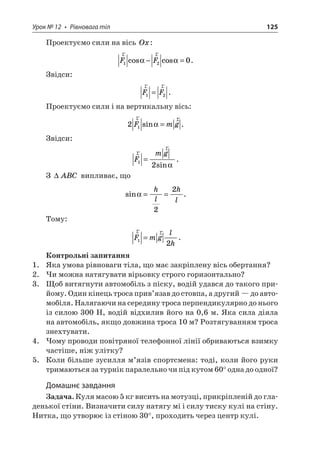 Урок № 12 • Рівновага тіл 125 
Проектуємо сили на вісь Ox: 
r 
rFF120coscos−=. 
Звідси: 
r 
rFF12=. 
Проектуємо сили і на вертикальну вісь: 
2 
1r rFmgsin=. 
Звідси: 
r 
rFmg12= sin . 
З ABC випливає, що 
si 
n==hlhl22. 
Тому: 
rrFmglh12=. 
Контрольні запитання 
1. Яка умова рівноваги тіла, що має закріплену вісь обертання? 
2. Чи можна натягувати вірьовку строго горизонтально? 
3. Щоб витягнути автомобіль з піску, водій удався до такого прийому. Один кінець троса прив’язав до стовпа, а другий — до автомобіля. Налягаючи на середину троса перпендикулярно до нього із силою 300 Н, водій відхилив його на 0,6 м. Яка сила діяла на автомобіль, якщо довжина троса 10 м? Розтягуванням троса знехтувати. 
4. Чому проводи повітряної телефонної лінії обриваються взимку частіше, ніж улітку? 
5. Коли більше зусилля м’язів спортсмена: тоді, коли його руки тримаються за турнік паралельно чи під кутом 60° одна до одної? 
Домашнє завдання 
Задача. Куля масою 5 кг висить на мотузці, прикріпленій до гладенької стіни. Визначити силу натягу мі і силу тиску кулі на стіну. Нитка, що утворює із стіною 30°, проходить через центр кулі.  