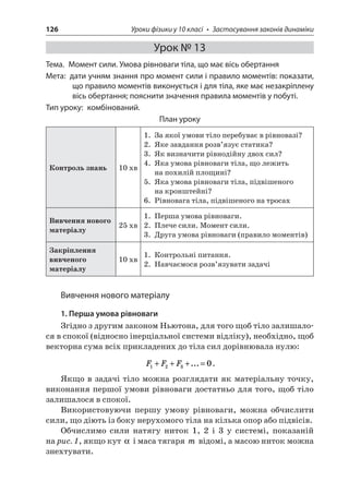 126 Уроки фізики у 10 класі • Застосування законів динаміки 
Урок № 13 
Тема. Момент сили. Умова рівноваги тіла, що має вісь обертання 
Мета: дати учням знання про момент сили і правило моментів: показати, що правило моментів виконується і для тіла, яке має незакріплену вісь обертання; пояснити значення правила моментів у побуті. 
Тип уроку: комбінований. 
План уроку 
Контроль знань 
10 хв 
1. За якої умови тіло перебуває в рівновазі? 
2. Яке завдання розв’язує статика? 
3. Як визначити рівнодійну двох сил? 
4. Яка умова рівноваги тіла, що лежить на похилій площині? 
5. Яка умова рівноваги тіла, підвішеного на кронштейні? 
6. Рівновага тіла, підвішеного на тросах 
Вивчення нового матеріалу 
25 хв 
1. Перша умова рівноваги. 
2. Плече сили. Момент сили. 
3. Друга умова рівноваги (правило моментів) 
Закріплення вивченого матеріалу 
10 хв 
1. Контрольні питання. 
2. Навчаємося розв’язувати задачі 
Вивчення нового матеріалу 
1. Перша умова рівноваги 
Згідно з другим законом Ньютона, для того щоб тіло залишалося в спокої (відносно інерціальної системи відліку), необхідно, щоб векторна сума всіх прикладених до тіла сил дорівнювала нулю: 
F 
FF1230+++=.... 
Якщо в задачі тіло можна розглядати як матеріальну точку, виконання першої умови рівноваги достатньо для того, щоб тіло залишалося в спокої. 
Використовуючи першу умову рівноваги, можна обчислити сили, що діють із боку нерухомого тіла на кілька опор або підвісів. 
Обчислимо сили натягу ниток 1, 2 і 3 у системі, показаній на рис. 1, якщо кут  і маса тягаря m відомі, а масою ниток можна знехтувати.  