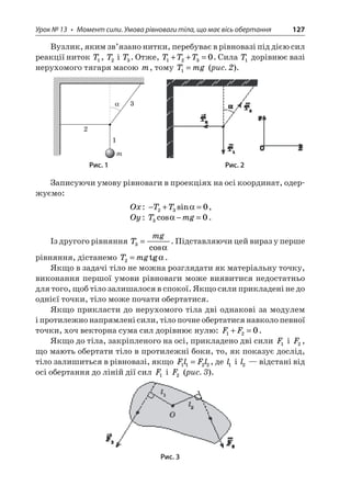 Урок № 13 • Момент сили. Умова рівноваги тіла, що має вісь обертання 127 
Вузлик, яким зв’язано нитки, перебуває в рівновазі під дією сил реакції ниток T1, T2 і T3. Отже, TTT1230++=. Сила T1 дорівнює вазі нерухомого тягаря масою m, тому Tmg1= (рис. 2). 
m213 
Рис. 1 Рис. 2 
Записуючи умову рівноваги в проекціях на осі координат, одержуємо: 
O 
x: −+=TT230sin, Oy: Tmg30cos−=. 
Із другого рівняння Tmg3= cos . Підставляючи цей вираз у перше рівняння, дістанемо Tmg2=tg. 
Якщо в задачі тіло не можна розглядати як матеріальну точку, виконання першої умови рівноваги може виявитися недостатньо для того, щоб тіло залишалося в спокої. Якщо сили прикладені не до однієї точки, тіло може почати обертатися. 
Якщо прикласти до нерухомого тіла дві однакові за модулем і протилежно напрямлені сили, тіло почне обертатися навколо певної точки, хоч векторна сума сил дорівнює нулю: FF120+=. 
Якщо до тіла, закріпленого на осі, прикладено дві сили F1 і F2, що мають обертати тіло в протилежні боки, то, як показує дослід, тіло залишиться в рівновазі, якщо FlFl1122=, де l1 і l2 — відстані від осі обертання до ліній дії сил F1 і F2 (рис. 3). 
Рис. 3  