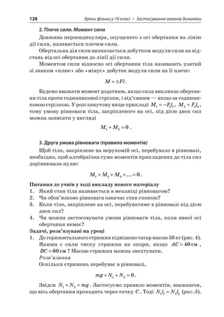 128 Уроки фізики у 10 класі • Застосування законів динаміки 
2. Плече сили. Момент сили 
Довжина перпендикуляра, опущеного з осі обертання на лінію дії сили, називається плечем сили. 
Обертальна дія сили визначається добутком модуля сили на відстань від осі обертання до лінії дії сили. 
Моментом сили відносно осі обертання тіла називають узятий зі знаком «плюс» або «мінус» добуток модуля сили на її плече: 
M 
Fl=±. 
Будемо вважати момент додатним, якщо сила викликає обертання тіла проти годинникової стрілки, і від’ємним — якщо за годинниковою стрілкою. У розглянутому вище прикладі MFl111=−, MFl222=, тому умову рівноваги тіла, закріпленого на осі, під дією двох сил можна записати у вигляді 
M 
M120+=. 
3. Друга умова рівноваги (правило моментів) 
Щоб тіло, закріплене на нерухомій осі, перебувало в рівновазі, необхідно, щоб алгебраїчна сума моментів прикладених до тіла сил дорівнювала нулю: 
M 
MM1230+++=.... 
Питання до учнів у ході викладу нового матеріалу 
1. Який стан тіла називається в механіці рівновагою? 
2. Чи обов’язково рівновага означає стан спокою? 
3. Коли тіло, закріплене на осі, перебуватиме в рівновазі під дією двох сил? 
4. Чи можна застосовувати умови рівноваги тіла, коли явної осі обертання немає? 
Задачі, розв’язувані на уроці 
1. До горизонтального стрижня підвішено тягар масою 50 кг (рис. 4). Якими є сили тиску стрижня на опори, якщо AC=40c, BC=60c? Масою стрижня можна знехтувати. 
Розв’язання 
Оскільки стрижень перебуває в рівновазі, 
m 
gNN++=120. 
Звідси NNmg12+=. Застосуємо правило моментів, вважаючи, що вісь обертання проходить через точку C. Тоді NlNl1122= (рис. 5).  