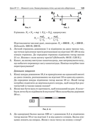 Урок № 13 • Момент сили. Умова рівноваги тіла, що має вісь обертання 129 
Рис. 4 Рис. 5 
З рівнянь NNmg12+= і NlNl1122= одержуємо: 
N 
mglll1212= + , Nmglll2112= + . 
Підставляючи числові дані, знаходимо N1300=H, N2200=H. 
Відповідь: 300 Н; 200 Н. 
2. Легкий стрижень довжиною 1 м підвішено на двох тросах так, що точки кріплення тросів розташовані на відстані 10 і 20 см від кінців стрижня. До середини стрижня підвішено тягар масою 21 кг. Якими є сили натягу тросів? (Відповідь: 88 Н і 120 Н.) 
3. Канат, на якому виступає канатоходець, має витримувати силу, що набагато перевищує вагу канатохідця. Навіщо потрібне таке перестрахування? 
Домашнє завдання 
1. Кінці шнура довжиною 10,4 м прикріплено на однаковій висоті до двох стовпів, розташованих на відстані 10 м один від одного. До середини шнура підвішено тягар масою 10 кг. Який тягар потрібно підвісити до вертикального шнура, щоб шнур був розтягнутий із такою самою силою? 
2. Якою має бути маса m противаги, щоб показаний на рис. 6 шлагбаум легко було підіймати й опускати? Маса шлагбаума дорівнює 30 кг. 
m 
Рис. 6 m 
3. До однорідної балки масою 100 кг і довжиною 3,5 м підвішено тягар масою 70 кг на відстані 1 м від одного з кінців. Балка кінцями лежить на опорах. Якою є сила тиску на кожну з опор?  