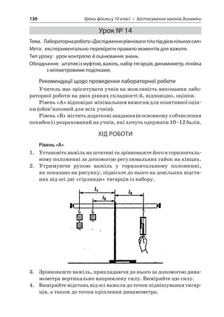 130 Уроки фізики у 10 класі • Застосування законів динаміки 
Урок № 14 
Тема. Лабораторна робота «Дослідження рівноваги тіла під дією кількох сил» 
Мета: експериментально перевірити правило моментів для важеля. 
Тип уроку: урок контролю й оцінювання знань. 
Обладнання: штатив із муфтою, важіль, набір тягарців, динамометр, лінійка з міліметровими поділками. 
Рекомендації щодо проведення лабораторної роботи 
Учитель має орієнтувати учнів на можливість виконання лабораторної роботи на двох рівнях складності й, відповідно, оцінки. 
Рівень «А» відповідає мінімальним вимогам для позитивної оцінки (обов’язковий для всіх учнів). 
Рівень «В» містить додаткові завдання (в основному з обчислення похибок) і розрахований на учнів, які хочуть одержати 10–12 балів. 
ХІД РОБОТИ 
Рівень «А» 
1. Установіть важіль на штативі та зрівноважте його в горизонтальному положенні за допомогою регулювальних гайок на кінцях. 
2. Утримуючи рукою важіль у горизонтальному положенні, як показано на рисунку, підвісьте до нього на довільних відстанях від осі дві «гірлянди» тягарців із набору. 
3. Зрівноважте важіль, прикладаючи до нього за допомогою динамометра вертикально напрямлену силу. Виміряйте цю силу. 
4. Виміряйте відстань від осі важеля до точок підвішування тягарців, а також до точки кріплення динамометра.  