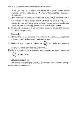 Урок № 14 • Дослідження рівноваги тіла під дією кількох сил 131 
5. Повторіть дослід ще двічі, змінюючи положення точок підвішування тягарів та їхні маси. Результати всіх дослідів запишіть до таблиці. 
6. Для кожного з дослідів обчисліть суму M моментів сил, що обертають тіло проти годинникової стрілки, і суму M моментів сил, що обертають тіло за годинниковою стрілкою. Маси тягарців із набору вважайте відомими (по 100 г). 
7. Запишіть висновок: чи виконується правило моментів у поставлених вами дослідах? 
Рівень «В» 
8. Виконайте ще один дослід, у якому сила F3, прикладена до важеля з боку динамометра, напрямлена вгору. 
9. Обчисліть значення відношення MM  для всіх поставлених вами дослідів і запишіть їх до таблиці. 
10. Оцініть похибку вимірювань, порівнюючи одержані значення MM  з одиницею. 
Домашнє завдання 
Виконати лабораторну роботу «Визначення положення центра тяжіння пласких фігур».  