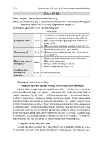 132 Уроки фізики у 10 класі • Застосування законів динаміки 
Урок № 15 
Тема. Імпульс. Закон збереження імпульсу 
Мета: ознайомити учнів із поняттями «імпульс тіла» та «імпульс сили»; дати уявлення про сутність закону збереження імпульсу. 
Тип уроку: урок вивчення нового матеріалу. 
План уроку 
Контроль знань 
5 хв 
1. Яке співвідношення між масами й прискореннями тіл, що взаємодіють між собою? 
2. Що характеризує прискорення в механічному русі? 
3. Що залежить від сили в механічному русі? 
Демонстрації 
8 хв 
1. Взаємодія двох куль, двох візків. 
2. Демонстрація збереження імпульсу під час взаємодії тіл 
Вивчення нового матеріалу 
20 хв 
1. Передача руху від одного тіла до іншого. Під час їх взаємодії. 
2. Імпульс тіла та імпульс сили. 
3. Закон збереження імпульсу 
Закріплення вивченого матеріалу 
12 хв 
Самостійна робота 
Вивчення нового матеріалу 
1. Передача руху від одного тіла до іншого під час їх взаємодії 
Перш ніж почати виклад новий матеріал, слід нагадати учням, що єдиний результат дії сили — надання тілу прискорення (тобто зміна швидкості руху тіла) — відбувається не миттєво, а лише за певний інтервал часу, протягом якого на тіло діє сила. Величина зміни швидкості тіла залежить як від величини сили, так і від інтервалу часу, протягом якого вона діє. У багатьох випадках під час розв’язування основної задачі механіки визначення модуля сил, що діють на тіло, становить значні математичні труднощі. Багато задач неможливо розв’язати, безпосередньо застосовуючи закони Ньютона. Наприклад, у випадках, коли невідомими є сили взаємодії між тілами, — у моменти зіткнень або під час руху по криволінійних траєкторіях. 
2. Імпульс тіла та імпульс сили 
Нехай дві кулі масами m1 і m2 рухаються зі швидкостями v0 і u0. У певний момент часу вони починають взаємодію, що триває t.  