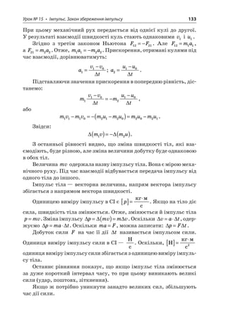 Урок № 15 • Імпульс. Закон збереження імпульсу 133 
При цьому механічний рух передається від однієї кулі до другої. У результаті взаємодії швидкості куль стають однаковими v1 і u1. 
Згідно з третім законом Ньютона FF1221=−. Але Fma1211=, а Fma2122=. Отже, mama1122=−. Прискорення, отримані кулями під час взаємодії, дорівнюватимуть: 
a 
vvt110= −  ; auut210= −  . 
Підставляючи значення прискорення в попередню рівність, дістанемо: 
m 
vvtmuut110210− =− −  , 
або 
m 
vmvmumumumu111021202021−=−−()=−. 
Звідси: 
 
mvmu12()=−(). 
З останньої рівності видно, що зміна швидкості тіл, які взаємодіють, буде різною, але зміна величини добутку буде однаковою в обох тіл. 
Величина mv одержала назву імпульсу тіла. Вона є мірою механічного руху. Під час взаємодії відбувається передача імпульсу від одного тіла до іншого. 
Імпульс тіла — векторна величина, напрям вектора імпульсу збігається з напрямом вектора швидкості. 
Одиницею виміру імпульсу в СІ є p[]= c. Якщо на тіло діє сила, швидкість тіла змінюється. Отже, змінюється й імпульс тіла pmv=. Зміна імпульсу pmvmv=()=. Оскільки vat=, одержуємо pmat=. Оскільки maF=, можна записати: pFt=. 
Добуток сили F на час її дії t називається імпульсом сили. Одиниця виміру імпульсу сили в СІ — Hc. Оскільки, H  c[]= 2 одиниця виміру імпульсу сили збігається з одиницею виміру імпульсу тіла. 
Останнє рівняння показує, що якщо імпульс тіла змінюється за дуже короткий інтервал часу, то при цьому виникають великі сили (удар, поштовх, зіткнення). 
Якщо ж потрібно уникнути занадто великих сил, збільшують час дії сили.  
