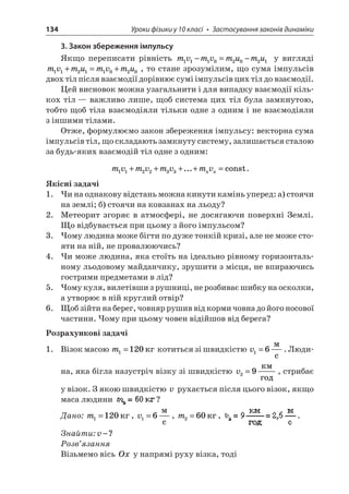 134 Уроки фізики у 10 класі • Застосування законів динаміки 
3. Закон збереження імпульсу 
Якщо переписати рівність mvmvmumu11102021−=− у вигляді mvmumvmu11211020+=+, то стане зрозумілим, що сума імпульсів двох тіл після взаємодії дорівнює сумі імпульсів цих тіл до взаємодії. 
Цей висновок можна узагальнити і для випадку взаємодії кількох тіл — важливо лише, щоб система цих тіл була замкнутою, тобто щоб тіла взаємодіяли тільки одне з одним і не взаємодіяли з іншими тілами. 
Отже, формулюємо закон збереження імпульсу: векторна сума імпульсів тіл, що складають замкнуту систему, залишається сталою за будь-яких взаємодій тіл одне з одним: 
m 
vmvmvmvnn112233++++=...const. 
Якісні задачі 
1. Чи на однакову відстань можна кинути камінь уперед: а) стоячи на землі; б) стоячи на ковзанах на льоду? 
2. Метеорит згоряє в атмосфері, не досягаючи поверхні Землі. Що відбувається при цьому з його імпульсом? 
3. Чому людина може бігти по дуже тонкій кризі, але не може стояти на ній, не провалюючись? 
4. Чи може людина, яка стоїть на ідеально рівному горизонтальному льодовому майданчику, зрушити з місця, не впираючись гострими предметами в лід? 
5. Чому куля, вилетівши з рушниці, не розбиває шибку на осколки, а утворює в ній круглий отвір? 
6. Щоб зійти на берег, човняр рушив від корми човна до його носової частини. Чому при цьому човен відійшов від берега? 
Розрахункові задачі 
1. Візок масою m1120= котиться зі швидкістю v16= c. Людина, яка бігла назустріч візку зі швидкістю v29= , стрибає у візок. З якою швидкістю v рухається після цього візок, якщо маса людини ? 
Дано: m1120=, v16= c, m260=, . 
Знайти:v−? 
Розв’язання 
Візьмемо вісь Ox у напрямі руху візка, тоді  