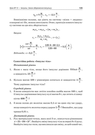 Урок № 15 • Імпульс. Закон збереження імпульсу 135 
, vx225=−,  c. 
Зовнішніми силами, що діють на систему «візок + людина» в напрямі осі Ox, можна знехтувати. Отже, проекція повного імпульсу системи на цю вісь зберігається: 
m 
vmvmmvxxx112212+=+(). 
Звідси: 
v 
mvmvmmxxx= + + 112212, vvx=. ; vx=− + =  120660251206032, ,  c. 
Відповідь: v=32,  c. 
Самостійна робота «Імпульс тіла» 
Початковий рівень 
1. Якою є маса тіла, якщо його імпульс дорівнює , а швидкість ? 
2. Кулька масою 500 г рівномірно котиться зі швидкістю . Чому дорівнює імпульс тіла? 
Середній рівень 
1. З якою швидкістю має летіти хокейна шайба масою 160 г, щоб її імпульс дорівнював імпульсу кулі масою 8 г, що летить зі швидкістю 600  c? 
2. З якою силою діє молоток масою 0,5 кг на цвях під час удару, якщо швидкість молотка перед ударом ? Вважайте, що удар тривав 0,01 с. 
Достатній рівень 
1. Рух матеріальної точки, маса якої 3 кг, описується рівнянням: xtt=−+251022. Знайдіть зміну імпульсу тіла за перші 8 с її руху. Знайдіть імпульс сили, що викликала цю зміну, за цей самий час.  