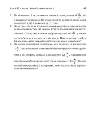 Урок № 15 • Імпульс. Закон збереження імпульсу 137 
2. На тіло масою 2 кг, початкова швидкість руху якого , діє в додатному напрямі осі Ox стала сила 6 Н. Запишіть закон зміни швидкості vix() й імпульсу ptx() тіла. 
3. Хлопчик, стоячи на роликових ковзанах, відбив м’яч, який летів горизонтально, так, що напрям руху м’яча змінився на протилежний. При цьому хлопчик набув швидкості , а швидкість м’яча за модулем не змінилася. Якої швидкості набув би хлопчик, якби швидкість м’яча після удару подвоїлася? 
4. Порожня залізнична платформа, що рухалася зі швидкістю 1  c, після зіткнення з навантаженою платформою почала рухатися у зворотному напрямі зі швидкістю 06,  c. Навантажена платформа набула в результаті удару швидкості . З якою швидкістю рухалися б платформи, якби під час удару спрацювало автозчеплення?  