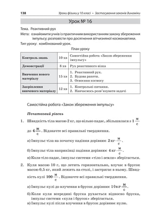 138 Уроки фізики у 10 класі • Застосування законів динаміки 
Урок № 16 
Тема. Реактивний рух 
Мета: ознайомити учнів із практичним використанням закону збереження імпульсу; розповісти про досягнення вітчизняної космонавтики. 
Тип уроку: комбінований урок. 
План уроку 
Контроль знань 
10 хв 
Самостійна робота «Закон збереження імпульсу» 
Демонстрації 
8 хв 
Рух реактивного візка 
Вивчення нового матеріалу 
15 хв 
1. Реактивний рух. 
2. Будова ракети. 
3. Освоєння космосу 
Закріплення вивченого матеріалу 
12 хв 
1. Контрольні питання. 
2. Навчаємось розв’язувати задачі 
Самостійна робота «Закон збереження імпульсу» 
Початковий рівень 
1. Швидкість тіла масою 2 кг, що вільно падає, збільшилася з 1  c до . Відзначте всі правильні твердження. 
а) Імпульс тіла на початку падіння дорівнює 2 c . 
б) Імпульс тіла наприкінці падіння дорівнює 4 c . 
в) Коли тіло падає, імпульс системи «тіло і земля» зберігається. 
2. Куля масою 10 г, що летить горизонтально, влучає в брусок масою 0,5 кг, який лежить на столі, і застрягає в ньому. Швидкість кулі 100  c. Відзначте всі правильні твердження. 
а) Імпульс кулі до влучення в брусок дорівнює . 
б) Коли куля всередині бруска рухається відносно бруска, імпульс системи «куля і брусок» зберігається. 
в) Імпульс кулі після влучення в брусок дорівнює нулю.  