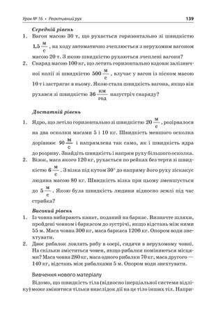 Урок № 16 • Реактивний рух 139 
Середній рівень 
1. Вагон масою 30 т, що рухається горизонтально зі швидкістю 15,  c, на ходу автоматично зчеплюється з нерухомим вагоном масою 20 т. З якою швидкістю рухаються зчеплені вагони? 
2. Снаряд масою 100 кг, що летить горизонтально вздовж залізничної колії зі швидкістю 500  c, влучає у вагон із піском масою 10 т і застрягає в ньому. Якою стала швидкість вагона, якщо він рухався зі швидкістю 36  назустріч снаряду? 
Достатній рівень 
1. Ядро, що летіло горизонтально зі швидкістю 20  c, розірвалося на два осколки масами 5 і 10 кг. Швидкість меншого осколка дорівнює і напрямлена так само, як і швидкість ядра до розриву. Знайдіть швидкість і напрям руху більшого осколка. 
2. Візок, маса якого 120 кг, рухається по рейках без тертя зі швидкістю 6  c. З візка під кутом 30° до напряму його руху зіскакує людина масою 80 кг. Швидкість візка при цьому зменшується до 5  c. Якою була швидкість людини відносно землі під час стрибка? 
Високий рівень 
1. Із човна вибирають канат, поданий на баркас. Визначте шляхи, пройдені човном і баркасом до зустрічі, якщо відстань між ними 55 м. Маса човна 300 кг, маса баркаса 1200 кг. Опором води знехтувати. 
2. Двоє рибалок ловлять рибу в озері, сидячи в нерухомому човні. На скільки зміститься човен, якщо рибалки поміняються місцями? Маса човна 280 кг, маса одного рибалки 70 кг, маса другого — 140 кг, відстань між рибалками 5 м. Опором води знехтувати. 
Вивчення нового матеріалу 
Відомо, що швидкість тіла (відносно інерціальної системи відліку) може змінитися тільки внаслідок дії на це тіло інших тіл. Напри  