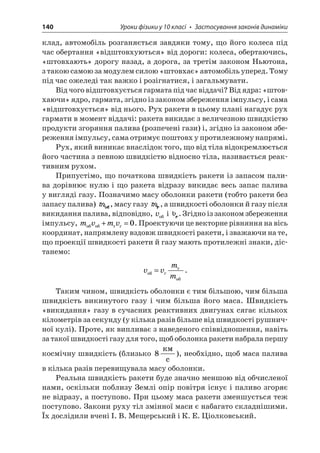 140 Уроки фізики у 10 класі • Застосування законів динаміки 
клад, автомобіль розганяється завдяки тому, що його колеса під час обертання «відштовхуються» від дороги: колеса, обертаючись, «штовхають» дорогу назад, а дорога, за третім законом Ньютона, з такою самою за модулем силою «штовхає» автомобіль уперед. Тому під час ожеледі так важко і розігнатися, і загальмувати. 
Від чого відштовхується гармата під час віддачі? Від ядра: «штовхаючи » ядро, гармата, згідно із законом збереження імпульсу, і сама «відштовхується» від нього. Рух ракети в цьому плані нагадує рух гармати в момент віддачі: ракета викидає з величезною швидкістю продукти згоряння палива (розпечені гази) і, згідно із законом збереження імпульсу, сама отримує поштовх у протилежному напрямі. 
Рух, який виникає внаслідок того, що від тіла відокремлюється його частина з певною швидкістю відносно тіла, називається реактивним рухом. 
Припустімо, що початкова швидкість ракети із запасом палива дорівнює нулю і що ракета відразу викидає весь запас палива у вигляді газу. Позначимо масу оболонки ракети (тобто ракети без запасу палива) , масу газу , а швидкості оболонки й газу після викидання палива, відповідно, v і . Згідно із законом збереження імпульсу, mvmv+=0. Проектуючи це векторне рівняння на вісь координат, напрямлену вздовж швидкості ракети, і зважаючи на те, що проекції швидкості ракети й газу мають протилежні знаки, дістанемо: 
v 
vmm =. 
Таким чином, швидкість оболонки є тим більшою, чим більша швидкість викинутого газу і чим більша його маса. Швидкість «викидання» газу в сучасних реактивних двигунах сягає кількох кілометрів за секунду (у кілька разів більше від швидкості рушничної кулі). Проте, як випливає з наведеного співвідношення, навіть за такої швидкості газу для того, щоб оболонка ракети набрала першу космічну швидкість (близько 8  c), необхідно, щоб маса палива в кілька разів перевищувала масу оболонки. 
Реальна швидкість ракети буде значно меншою від обчисленої нами, оскільки поблизу Землі опір повітря існує і паливо згоряє не відразу, а поступово. При цьому маса ракети зменшується теж поступово. Закони руху тіл змінної маси є набагато складнішими. Їх дослідили вчені І. В. Мещерський і К. Е. Ціолковський.  