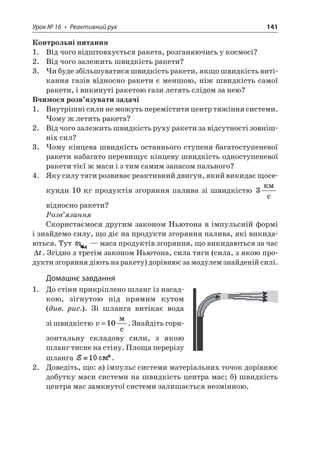 Урок № 16 • Реактивний рух 141 
Контрольні питання 
1. Від чого відштовхується ракета, розганяючись у космосі? 
2. Від чого залежить швидкість ракети? 
3. Чи буде збільшуватися швидкість ракети, якщо швидкість витікання газів відносно ракети є меншою, ніж швидкість самої ракети, і викинуті ракетою гази летять слідом за нею? 
Вчимося розв’язувати задачі 
1. Внутрішні сили не можуть перемістити центр тяжіння системи. Чому ж летить ракета? 
2. Від чого залежить швидкість руху ракети за відсутності зовнішніх сил? 
3. Чому кінцева швидкість останнього ступеня багатоступеневої ракети набагато перевищує кінцеву швидкість одноступеневої ракети тієї ж маси і з тим самим запасом пального? 
4. Яку силу тяги розвиває реактивний двигун, який викидає щосекунди 10 кг продуктів згоряння палива зі швидкістю 3  c відносно ракети? 
Розв’язання 
Скористаємося другим законом Ньютона в імпульсній формі і знайдемо силу, що діє на продукти згоряння палива, які викидаються. Тут — маса продуктів згоряння, що викидаються за час t. Згідно з третім законом Ньютона, сила тяги (сила, з якою продукти згоряння діють на ракету) дорівнює за модулем знайденій силі. 
Домашнє завдання 
1. До стіни прикріплено шланг із насадкою, зігнутою під прямим кутом (див. рис.). Зі шланга витікає вода зі швидкістю v=10  c. Знайдіть горизонтальну складову сили, з якою шланг тисне на стіну. Площа перерізу шланга . 
2. Доведіть, що: а) імпульс системи матеріальних точок дорівнює добутку маси системи на швидкість центра мас; б) швидкість центра мас замкнутої системи залишається незмінною.  