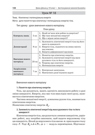 144 Уроки фізики у 10 класі • Застосування законів динаміки 
Урок № 18 
Тема. Кінетична і потенціальна енергія 
Мета: дати поняття про кінетичну і потенціальну енергію тіла. 
Тип уроку: урок вивчення нового матеріалу. 
План уроку 
Контроль знань 
5 хв 
1. Який зв’язок між робою та енергією? 
2. Що таке механічна енергія? 
3. Що є мірою зміни енергії? 
Демонстрації 
8 хв 
1. Залежність кінетичної енергії тіла від його маси та швидкості. 
2. Енергія тіла, піднятого на певну висоту над землею. 
3. Енергія деформованої пружини 
Вивчення нового матеріалу 
25 хв 
1. Поняття про кінетичну енергію. 
2. Залежність кінетичної енергії від маси рухомого тіла та його швидкості. 
3. Теорема про кінетичну енергію. 
4. Потенціальна енергія 
Закріплення вивченого матеріалу 
7 хв 
1. Контрольні запитання. 
2. Навчаємось розв’язувати задачі 
Вивчення нового матеріалу 
1. Поняття про кінетичну енергію 
Тіла, що рухаються, мають здатність виконувати роботу в разі зміни швидкості. Енергія, яку має тіло внаслідок свого руху, називається кінетичною енергією. 
Частина механічної енергії, зумовлена рухом тіла, називається кінетичною енергією. 
Позначимо кінетичну енергію . 
2. Залежність кінетичної енергії від маси рухомого тіла та його швидкості 
Кінетична енергія тіла, що рухається з певною швидкістю, дорівнює роботі, яку потрібно виконати, щоб надати нерухомому тілу цю швидкість. Нехай до нерухомого тіла масою m прикладено сталу силу F. Тоді , де s — модуль переміщення. Підставля  