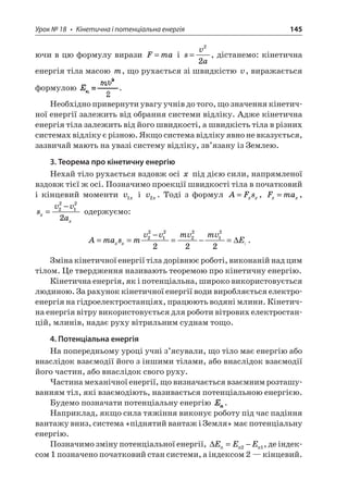 Урок № 18 • Кінетична і потенціальна енергія 145 
ючи в цю формулу вирази Fma= і sva= 22, дістанемо: кінетична енергія тіла масою m, що рухається зі швидкістю v, виражається формулою . 
Необхідно привернути увагу учнів до того, що значення кінетичної енергії залежить від обрання системи відліку. Адже кінетична енергія тіла залежить від його швидкості, а швидкість тіла в різних системах відліку є різною. Якщо система відліку явно не вказується, зазвичай мають на увазі систему відліку, зв’язану із Землею. 
3. Теорема про кінетичну енергію 
Нехай тіло рухається вздовж осі x під дією сили, напрямленої вздовж тієї ж осі. Позначимо проекції швидкості тіла в початковий і кінцевий моменти vx1 і vx2. Тоді з формул AFsxx=, Fmaxx=, svvaxx= −22122 одержуємо: 
A 
masmvvmvmvExx== − =−=22122212222 :. 
Зміна кінетичної енергії тіла дорівнює роботі, виконаній над цим тілом. Це твердження називають теоремою про кінетичну енергію. 
Кінетична енергія, як і потенціальна, широко використовується людиною. За рахунок кінетичної енергії води виробляється електроенергія на гідроелектростанціях, працюють водяні млини. Кінетична енергія вітру використовується для роботи вітрових електростанцій, млинів, надає руху вітрильним суднам тощо. 
4. Потенціальна енергія 
На попередньому уроці учні з’ясували, що тіло має енергію або внаслідок взаємодії його з іншими тілами, або внаслідок взаємодії його частин, або внаслідок свого руху. 
Частина механічної енергії, що визначається взаємним розташуванням тіл, які взаємодіють, називається потенціальною енергією. 
Будемо позначати потенціальну енергію . 
Наприклад, якщо сила тяжіння виконує роботу під час падіння вантажу вниз, система «піднятий вантаж і Земля» має потенціальну енергію. 
Позначимо зміну потенціальної енергії, EEE21=−, де індексом 1 позначено початковий стан системи, а індексом 2 — кінцевий.  