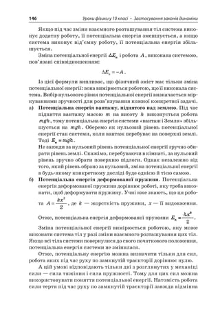 146 Уроки фізики у 10 класі • Застосування законів динаміки 
Якщо під час зміни взаємного розташування тіл система виконує додатну роботу, її потенціальна енергія зменшується, а якщо система виконує від’ємну роботу, її потенціальна енергія збільшується. 
Зміна потенціальної енергії і робота A, виконана системою, пов’язані співвідношенням: 
 
EAп=−. 
Із цієї формули випливає, що фізичний зміст має тільки зміна потенціальної енергії: вона вимірюється роботою, що її виконала система. Вибір нульового рівня потенціальної енергії визначається міркуваннями зручності для розв’язування кожної конкретної задачі. 
а) Потенціальна енергія вантажу, піднятого над землею. Під час підняття вантажу масою m на висоту h виконується робота mgh, тому потенціальна енергія системи «вантаж і Земля» збільшується на mgh. Оберемо як нульовий рівень потенціальної енергії стан системи, коли вантаж перебуває на поверхні землі. Тоді . 
Не завжди за нульовий рівень потенціальної енергії зручно обирати рівень землі. Скажімо, перебуваючи в кімнаті, за нульовий рівень зручно обрати поверхню підлоги. Однак незалежно від того, який рівень обрано за нульовий, зміна потенціальної енергії в будь-якому конкретному досліді буде однією й тією самою. 
б) Потенціальна енергія деформованої пружини. Потенціальна енергія деформованої пружини дорівнює роботі, яку треба виконати, щоб деформувати пружину. Учні вже знають, що ця робота Akx= 22, де k — жорсткість пружини, x— її видовження. Отже, потенціальна енергія деформованої пружини . 
Зміна потенціальної енергії вимірюється роботою, яку може виконати система тіл у разі зміни взаємного розташування цих тіл. Якщо всі тіла системи повернулися до свого початкового положення, потенціальна енергія системи не змінилася. 
Отже, потенціальну енергію можна визначити тільки для сил, робота яких під час руху по замкнутій траєкторії дорівнює нулю. 
А цій умові відповідають тільки дві з розглянутих у механіці сили — сила тяжіння і сила пружності. Тому для цих сил можна використовувати поняття потенціальної енергії. Натомість робота сили тертя під час руху по замкнутій траєкторії завжди відмінна  