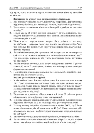 Урок № 18 • Кінетична і потенціальна енергія 147 
від нуля, тому для сили тертя визначити потенціальну енергію не можна. 
Запитання до учнів у ході викладу нового матеріалу 
1. Які з перелічених тіл мають кінетичну енергію: а) деформована пружина; б) літак, що летить; в) камінь, піднятий над землею? 
2. Чи залежить значення кінетичної енергії від обрання системи відліку? 
3. Після удару об стіну напрям швидкості м’яча змінився, але модуль швидкості залишився тим самим. Як змінилася кінетична енергія м’яча? 
4. Тіло кинуто вертикально вгору. Яку роботу — додатну чи від’ємну — виконує сила тяжіння під час підняття тіла? під час спуску? Як змінюється кінетична енергія тіла під час підняття і спуску? 
5. Як змінюється енергія пружини (збільшується чи зменшується), коли пружина повертається до недеформованого стану? Чи залежить відповідь від того, розтягнута була пружина чи стиснута? 
6. Як змінюється потенціальна енергія пружини: а) коли її розтягують; б) коли її стискують; в) коли вона повертається до недеформованого стану? 
7. Наведіть приклади використання потенціальної енергії тіл, піднятих над поверхнею Землі. 
Задачі, розв’язувані на уроці 
1. У кімнаті висотою 3 м на столі висотою 1 м лежить книга масою 1 кг. Чому дорівнює потенціальна енергія книги, якщо за нульовий рівень узято рівень столу? рівень підлоги? рівень стелі? На яку величину зміниться потенціальна енергія книги внаслідок падіння на підлогу? 
2. Видовження пружини збільшилося в 3 рази. У скільки разів збільшилася потенціальна енергія пружини? 
3. У якому випадку потенціальна енергія пружини є більшою: якщо пружина стиснута на 2 см чи якщо вона розтягнута на 2 см? 
4. На яку висоту потрібно підняти вантаж вагою 50 Н, щоб його потенціальна енергія збільшилася на 40 Дж? На скільки потрібно опустити вантаж, щоб його потенціальна енергія зменшилася на 100 Дж? 
5. Визначте потенціальну енергію пружини, стиснутої на 30 мм. 
6. Як змінюються потенціальна і кінетична енергії тіла, що вільно падає; космічного корабля, який здійснює м’яку посадку?  