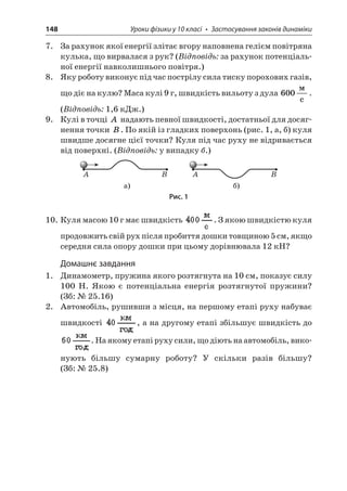 148 Уроки фізики у 10 класі • Застосування законів динаміки 
7. За рахунок якої енергії злітає вгору наповнена гелієм повітряна кулька, що вирвалася з рук? (Відповідь: за рахунок потенціальної енергії навколишнього повітря.) 
8. Яку роботу виконує під час пострілу сила тиску порохових газів, що діє на кулю? Маса кулі 9 г, швидкість вильоту з дула 600  c. (Відповідь: 1,6 кДж.) 
9. Кулі в точці A надають певної швидкості, достатньої для досягнення точки B. По якій із гладких поверхонь (рис. 1, а, б) куля швидше досягне цієї точки? Куля під час руху не відривається від поверхні. (Відповідь: у випадку б.) 
AB ) AB ) 
Рис. 1 
10. Куля масою 10 г має швидкість . З якою швидкістю куля продовжить свій рух після пробиття дошки товщиною 5 см, якщо середня сила опору дошки при цьому дорівнювала 12 кН? 
Домашнє завдання 
1. Динамометр, пружина якого розтягнута на 10 см, показує силу 100 Н. Якою є потенціальна енергія розтягнутої пружини? (Зб: № 25.16) 
2. Автомобіль, рушивши з місця, на першому етапі руху набуває швидкості , а на другому етапі збільшує швидкість до . На якому етапі руху сили, що діють на автомобіль, виконують більшу сумарну роботу? У скільки разів більшу? (Зб: № 25.8)  