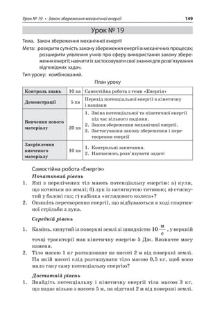 Урок № 19 • Закон збереження механічної енергії 149 
Урок № 19 
Тема. Закон збереження механічної енергії 
Мета: розкрити сутність закону збереження енергії в механічних процесах; розширити уявлення учнів про сферу використання закону збереження енергії; навчити їх застосовувати свої знання для розв’язування відповідних задач. 
Тип уроку: комбінований. 
План уроку 
Контроль знань 
10 хв 
Самостійна робота з теми «Енергія» 
Демонстрації 
5 хв 
Перехід потенціальної енергії в кінетичну і навпаки 
Вивчення нового матеріалу 
20 хв 
1. Зміна потенціальної та кінетичної енергії під час вільного падіння. 
2. Закон збереження механічної енергії. 
3. Застосування закону збереження і перетворення енергії 
Закріплення вивченого матеріалу 
10 хв 
1. Контрольні запитання. 
2. Навчаємось розв’язувати задачі 
Самостійна робота «Енергія» 
Початковий рівень 
1. Які з перелічених тіл мають потенціальну енергію: а) куля, що котиться по землі; б) лук із натягнутою тятивою; в) стиснутий у балоні газ; г) кабінка «оглядового колеса»? 
2. Опишіть перетворення енергії, що відбуваються в ході спортивної стрільби з лука. 
Середній рівень 
1. Камінь, кинутий із поверхні землі зі швидкістю 10  c, у верхній точці траєкторії мав кінетичну енергію 5 Дж. Визначте масу каменя. 
2. Тіло масою 1 кг розташоване на висоті 2 м від поверхні землі. На якій висоті слід розташувати тіло масою 0,5 кг, щоб воно мало таку саму потенціальну енергію? 
Достатній рівень 
1. Знайдіть потенціальну і кінетичну енергії тіла масою 3 кг, що падає вільно з висоти 5 м, на відстані 2 м від поверхні землі.  