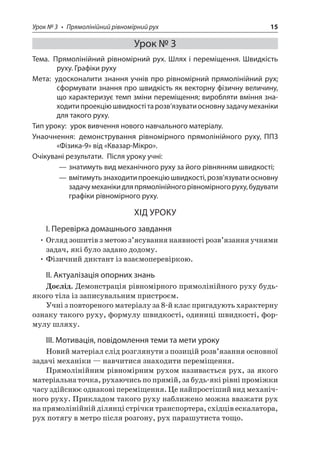 Урок № 3 • Прямолінійний рівномірний рух 15 
Урок № 3 
Тема. Прямолінійний рівномірний рух. Шлях і переміщення. Швидкість руху. Графіки руху 
Мета: удосконалити знання учнів про рівномірний прямолінійний рух; сформувати знання про швидкість як векторну фізичну величину, що характеризує темп зміни переміщення; виробляти вміння знаходити проекцію швидкості та розв’язувати основну задачу механіки для такого руху. 
Тип уроку: урок вивчення нового навчального матеріалу. 
Унаочнення: демонстрування рівномірного прямолінійного руху, ППЗ «Фізика‑9» від «Квазар-Мікро». 
Очікувані результати. Після уроку учні: 
——знатимуть вид механічного руху за його рівнянням швидкості; 
——вмітимуть знаходити проекцію швидкості, розв’язувати основну задачу механіки для прямолінійного рівномірного руху, будувати графіки рівномірного руху. 
ХІД УРОКУ 
І. Перевірка домашнього завдання 
• Огляд зошитів з метою з’ясування наявності розв’язання учнями задач, які було задано додому. 
• Фізичний диктант із взаємоперевіркою. 
II. Актуалізація опорних знань 
Дослід. Демонстрація рівномірного прямолінійного руху будь- якого тіла із записувальним пристроєм. 
Учні з повтореного матеріалу за 8-й клас пригадують характерну ознаку такого руху, формулу швидкості, одиниці швидкості, формулу шляху. 
ІІІ. Мотивація, повідомлення теми та мети уроку 
Новий матеріал слід розглянути з позицій розв’язання основної задачі механіки — навчитися знаходити переміщення. 
Прямолінійним рівномірним рухом називається рух, за якого матеріальна точка, рухаючись по прямій, за будь-які рівні проміжки часу здійснює однакові переміщення. Це найпростіший вид механічного руху. Прикладом такого руху наближено можна вважати рух на прямолінійній ділянці стрічки транспортера, східців ескалатора, рух потягу в метро після розгону, рух парашутиста тощо.  