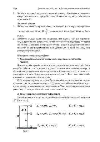 150 Уроки фізики у 10 класі • Застосування законів динаміки 
2. Камінь масою 5 кг упав із певної висоти. Знайдіть кінетичну енергію каменя в середній точці його шляху, якщо він падав протягом 2 с. 
Високий рівень 
1. Визначте кінетичну енергію тіла масою 1 кг, кинутого горизонтально зі швидкістю , наприкінці четвертої секунди його руху. 
2. Шматок льоду один раз кидають під кутом 45° до горизонту, а другий раз пускають із такою самою швидкістю ковзати по льоду. Знайдіть коефіцієнт тертя, якщо в другому випадку шматок льоду перемістився на відстань, у 10 разів більшу, ніж у першому випадку. 
Вивчення нового матеріалу 
1. Зміна потенціальної та кінетичної енергії під час вільного падіння 
З попередніх уроків учням відомо, що під час взаємодії тіл їхня енергія змінюється, причому в одних випадках кінетична енергія тіла збільшується внаслідок зростання його швидкості, в інших — зменшується внаслідок зменшення швидкості. Так само може змінюватися і потенціальна енергія. 
Слід звернути увагу на те, що будь-яке тіло водночас має як потенціальну, так і кінетичну енергію. Ці види енергії в механічних процесах можуть взаємно перетворюватися. Такі перетворення можна розглянути на прикладі вільного падіння тіла. 
2. Закон збереження механічної енергії 
Нехай вантаж масою m падає без початкової швидкості з висоти H (див. рис.). 
E 
mgHп=, , EEmgH+= , , E=0, EmgHк=, EEmgH+= 
Рис. 1  