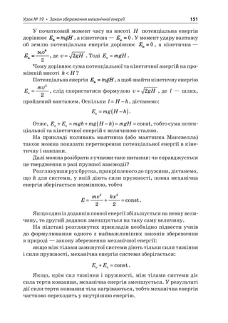 Урок № 19 • Закон збереження механічної енергії 151 
У початковий момент часу на висоті H потенціальна енергія дорівнює , а кінетична — . У момент удару вантажу об землю потенціальна енергія дорівнює , а кінетична — , де vgH=2. Тоді EmgHк=. 
Чому дорівнює сума потенціальної та кінетичної анергій на проміжній висоті hH? 
Потенціальна енергія , а щоб знайти кінетичну енергію Emv = 22, слід скористатися формулою vgH=2, де l — шлях, пройдений вантажем. Оскільки lHh=−, дістанемо: 
E 
mgHhк=−(). 
Отже, EEmghmgHhmgH+=+−()==const, тобто сума потенціальної та кінетичної енергій є величиною сталою. 
На прикладі коливань маятника (або маятника Максвелла) також можна показати перетворення потенціальної енергії в кінетичну і навпаки. 
Далі можна розібрати з учнями таке питання: чи справджується це твердження в разі пружної взаємодії? 
Розглянувши рух бруска, прикріпленого до пружини, дістанемо, що й для системи, у якій діють сили пружності, повна механічна енергія зберігається незмінною, тобто 
E 
mvkx=+= 2222const. 
Якщо один із доданків повної енергії збільшується на певну величину, то другий доданок зменшується на таку саму величину. 
На підставі розглянутих прикладів необхідно підвести учнів до формулювання одного з найважливіших законів збереження в природі — закону збереження механічної енергії: 
якщо між тілами замкнутої системи діють тільки сили тяжіння і сили пружності, механічна енергія системи зберігається: 
E 
E+=const. 
Якщо, крім сил тяжіння і пружності, між тілами системи діє сила тертя ковзання, механічна енергія зменшується. У результаті дії сили тертя ковзання тіла нагріваються, тобто механічна енергія частково переходить у внутрішню енергію.  