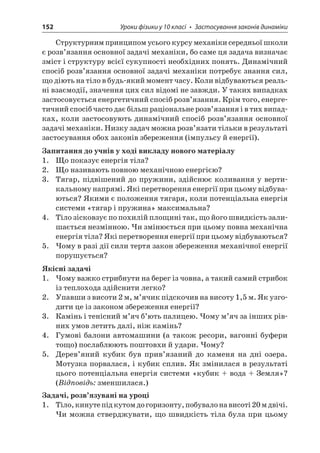 152 Уроки фізики у 10 класі • Застосування законів динаміки 
Структурним принципом усього курсу механіки середньої школи є розв’язання основної задачі механіки, бо саме ця задача визначає зміст і структуру всієї сукупності необхідних понять. Динамічний спосіб розв’язання основної задачі механіки потребує знання сил, що діють на тіло в будь-який момент часу. Коли відбуваються реальні взаємодії, значення цих сил відомі не завжди. У таких випадках застосовується енергетичний спосіб розв’язання. Крім того, енергетичний спосіб часто дає більш раціональне розв’язання і в тих випадках, коли застосовують динамічний спосіб розв’язання основної задачі механіки. Низку задач можна розв’язати тільки в результаті застосування обох законів збереження (імпульсу й енергії). 
Запитання до учнів у ході викладу нового матеріалу 
1. Що показує енергія тіла? 
2. Що називають повною механічною енергією? 
3. Тягар, підвішений до пружини, здійснює коливання у вертикальному напрямі. Які перетворення енергії при цьому відбуваються? Якими є положення тягаря, коли потенціальна енергія системи «тягар і пружина» максимальна? 
4. Тіло зісковзує по похилій площині так, що його швидкість залишається незмінною. Чи змінюється при цьому повна механічна енергія тіла? Які перетворення енергії при цьому відбуваються? 
5. Чому в разі дії сили тертя закон збереження механічної енергії порушується? 
Якісні задачі 
1. Чому важко стрибнути на берег із човна, а такий самий стрибок із теплохода здійснити легко? 
2. Упавши з висоти 2 м, м’ячик підскочив на висоту 1,5 м. Як узгодити це із законом збереження енергії? 
3. Камінь і тенісний м’яч б’ють палицею. Чому м’яч за інших рівних умов летить далі, ніж камінь? 
4. Гумові балони автомашини (а також ресори, вагонні буфери тощо) послаблюють поштовхи й удари. Чому? 
5. Дерев’яний кубик був прив’язаний до каменя на дні озера. Мотузка порвалася, і кубик сплив. Як змінилася в результаті цього потенціальна енергія системи «кубик + вода + Земля»? (Відповідь: зменшилася.) 
Задачі, розв’язувані на уроці 
1. Тіло, кинуте під кутом до горизонту, побувало на висоті 20 м двічі. Чи можна стверджувати, що швидкість тіла була при цьому  