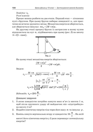 154 Уроки фізики у 10 класі • Застосування законів динаміки 
Знайти: v0 
Розв’язання 
Процес можна розбити на два етапи. Перший етап — зіткнення кулі з бруском. При цьому брусок набирає швидкості u, але практично не встигає зрушити з місця. Механічна енергія не зберігається, але зберігається імпульс: mvMmu0=+(). 
На другому етапі процесу брусок із застряглою в ньому кулею відхиляється на кут , підіймаючись при цьому (рис. 2) на висоту hl=−()1cos. 
Рис. 2 
На цьому етапі механічна енергія зберігається: 
M 
muMmgh+()=+() 22. 
Звідси: 
v 
MmmglMmmgl02122=+−()=+cossin . 
v 
02[]== c  c; . 
Відповідь: . 
Домашнє завдання 
1. З якою швидкістю потрібно кинути вниз м’яч із висоти 1 м, щоб після пружного удару об майданчик він «підстрибнув» на висоту 4 м? 
2. Подайте кінетичну енергію тіла через його масу m та імпульс p. 
3. Камінь кинуто вертикально вгору зі швидкістю 15  c. На якій висоті його кінетична енергія у 2 рази перевищує потенціальну енергію?  