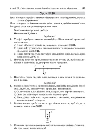 Урок № 20 • Застосування законів динаміки, статика, закони збереження 155 
Урок № 20 
Тема. Контрольна робота за темою «Застосування законів динаміки, статика, закони збереження» 
Мета: контроль і оцінювання знань, умінь і навичок учнів із вивченої теми. 
Тип уроку: урок контролю й оцінювання знань. 
Тематична контрольна робота 
Початковий рівень 
Варіант 1 
1. У ліфті перебуває людина масою 80 кг. Відзначте всі правильні твердження. 
а) Якщо ліфт нерухомий, вага людини дорівнює 800 Н. 
б) Якщо ліфт рухається зі сталою швидкістю вгору, вага людини є більшою від 800 Н. 
в) Якщо ліфт рухається зі сталою швидкістю вниз, вага людини є меншою від 800 Н. 
2. Яку силу потрібно прикласти до важеля в точці B, щоб він залишився в рівновазі? Задачу розв’язати графічно. 
OBAF 
3. Поясніть, чому енергія вимірюється в тих самих одиницях, що й робота. 
Варіант 2 
1. Санки зісковзують із крижаної гірки, причому швидкість санок збільшується. Відзначте всі правильні твердження. 
а) Сила тяжіння, що діє на санки, напрямлена вертикально вниз. 
б) Сила реакції опори напрямлена вздовж гірки. 
в) Рівнодійна всіх сил, прикладених до санок, напрямлена вздовж похилої площини. 
2. З якою силою треба тягти вгору кінець каната, щоб підняти вантаж, вага якого 50 Н? 
FP 
3. Стиснута пружина, розпрямляючись, виконує роботу. Яка енергія при цьому витрачається?  
