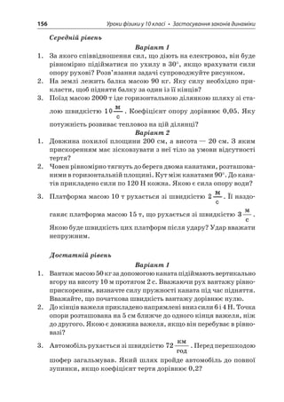 156 Уроки фізики у 10 класі • Застосування законів динаміки 
Середній рівень 
Варіант 1 
1. За якого співвідношення сил, що діють на електровоз, він буде рівномірно підійматися по ухилу в 30°, якщо врахувати сили опору рухові? Розв’язання задачі супроводжуйте рисунком. 
2. На землі лежить балка масою 90 кг. Яку силу необхідно прикласти, щоб підняти балку за один із її кінців? 
3. Поїзд масою 2000 т іде горизонтальною ділянкою шляху зі сталою швидкістю . Коефіцієнт опору дорівнює 0,05. Яку потужність розвиває тепловоз на цій ділянці? 
Варіант 2 
1. Довжина похилої площини 200 см, а висота — 20 см. З яким прискоренням має зісковзувати з неї тіло за умови відсутності тертя? 
2. Човен рівномірно тягнуть до берега двома канатами, розташованими в горизонтальній площині. Кут між канатами 90°. До канатів прикладено сили по 120 Н кожна. Якою є сила опору води? 
3. Платформа масою 10 т рухається зі швидкістю . Її наздоганяє платформа масою 15 т, що рухається зі швидкістю 3  c. Якою буде швидкість цих платформ після удару? Удар вважати непружним. 
Достатній рівень 
Варіант 1 
1. Вантаж масою 50 кг за допомогою каната підіймають вертикально вгору на висоту 10 м протягом 2 с. Вважаючи рух вантажу рівноприскореним, визначте силу пружності каната під час підняття. Вважайте, що початкова швидкість вантажу дорівнює нулю. 
2. До кінців важеля прикладено напрямлені вниз сили 6 і 4 Н. Точка опори розташована на 5 см ближче до одного кінця важеля, ніж до другого. Якою є довжина важеля, якщо він перебуває в рівновазі? 
3. Автомобіль рухається зі швидкістю 72  . Перед перешкодою шофер загальмував. Який шлях пройде автомобіль до повної зупинки, якщо коефіцієнт тертя дорівнює 0,2?  