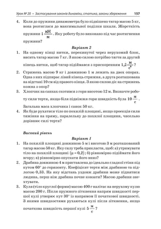 Урок № 20 • Застосування законів динаміки, статика, закони збереження 157 
4. Коли до пружини динамометра було підвішено тягар масою 5 кг, вона розтяглася до максимальної поділки шкали. Жорсткість пружини . Яку роботу було виконано під час розтягнення пружини? 
Варіант 2 
1. На одному кінці нитки, перекинутої через нерухомий блок, висить тягар масою 7 кг. З якою силою потрібно тягти за другий кінець нитки, щоб тягар підіймався з прискоренням ? 
2. Стрижень масою 9 кг і довжиною 1 м лежить на двох опорах. Одна з них підпирає лівий кінець стрижня, а друга розташована на відстані 10 см від правого кінця. З якою силою діє на стрижень кожна з опор? 
3. Хлопчик на санках скотився з гори висотою 12 м. Визначте роботу сили тертя, якщо біля підніжжя гори швидкість була 10  c. Загальна маса хлопчика і санок 50 кг. 
4. Як буде рухатися тіло по похилій площині, якщо проекція сили тяжіння на пряму, паралельну до похилої площини, чисельно дорівнює силі тертя? 
Високий рівень 
Варіант 1 
1. На похилій площині довжиною 5 м і висотою 3 м розташований тягар масою 50 кг. Яку силу треба прикласти, щоб: а) утримувати тіло на похилій площині μ=()02,; б) рівномірно підіймати його вгору; в) рівномірно опускати його вниз? 
2. Драбина довжиною 4 м приставлена до ідеально гладкої стіни під кутом 60° до горизонту. Коефіцієнт тертя між драбиною та підлогою 0,33. На яку відстань уздовж драбини може піднятися людина, перш ніж драбина почне ковзати? Масою драбини знехтувати. 
3. Куля (тіло круглої форми) масою 400 г налітає на нерухому кулю масою 200 г. Після пружного зіткнення напрям швидкості першої кулі утворює кут 30° із напрямом її початкової швидкості. З якими швидкостями рухаються кулі після зіткнення, якщо початкова швидкість першої кулі 5  c?  