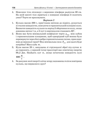 158 Уроки фізики у 10 класі • Застосування законів динаміки 
4. Невелике тіло зісковзує з вершини півсфери радіусом 30 см. На якій висоті тіло зірветься з поверхні півсфери й полетить униз? Тертя не враховувати. 
Варіант 2 
1. Кулька масою 200 г, прив’язана ниткою до підвісу, рухається зі сталою швидкістю, описуючи в горизонтальній площині коло. Визначте швидкість кульки та період її обертання по колу, якщо довжина нитки 1 м, а її кут із вертикаллю становить 60°. 
2. Яким має бути мінімальний коефіцієнт тертя μmin між кубом і горизонтальною площиною, щоб однорідний куб можна було перевернути через його ребро горизонтальною силою, прикладеною до верхньої грані? Яка мінімальна сила Fmin для цього буде потрібна? Маса куба m. 
3. Куля масою 20 г, випущена зі стрілецької зброї під кутом  до горизонту, у верхній точці траєкторії має кінетичну енергію 88,2 Дж. Знайдіть кут , якщо початкова швидкість кулі 600  c. 
4. За рахунок якої енергії злітає вгору наповнена гелієм повітряна кулька, що вирвалася з рук?  