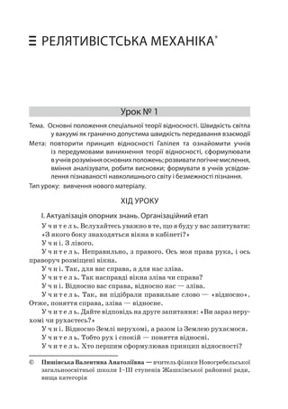 Урок № 1 • Основні положення спеціальної теорії відносності 159 
РЕЛЯТИВІСТСЬКА МЕХАНІКА* 
Урок № 1 
Тема. Основні положення спеціальної теорії відносності. Швидкість світла у вакуумі як гранично допустима швидкість передавання взаємодії 
Мета: повторити принцип відносності Галілея та ознайомити учнів із передумовами виникнення теорії відносності, сформулювати в учнів розуміння основних положень; розвивати логічне мислення, вміння аналізувати, робити висновки; формувати в учнів усвідомлення пізнаваності навколишнього світу і безмежності пізнання. 
Тип уроку: вивчення нового матеріалу. 
ХІД УРОКУ 
I. Актуалізація опорних знань. Організаційний етап 
Учитель. Вслухайтесь уважно в те, що я буду у вас запитувати: 
«З якого боку знаходяться вікна в кабінеті?» 
Учні. З лівого. 
Учитель. Неправильно, з правого. Ось моя права рука, і ось праворуч розміщені вікна. 
Учні. Так, для вас справа, а для нас зліва. 
Учитель. Так насправді вікна зліва чи справа? 
Учні. Відносно вас справа, відносно нас — зліва. 
Учитель. Так, ви підібрали правильне слово — «відносно». Отже, поняття справа, зліва — відносне. 
Учитель. Дайте відповідь на друге запитання: «Ви зараз нерухомі чи рухаєтесь?» 
Учні. Відносно Землі нерухомі, а разом із Землею рухаємося. 
Учитель. Тобто рух і спокій — поняття відносні. 
Учитель. Хто першим сформулював принцип відносності? 
© Пишінська Валентина Анатоліївна — вчитель фізики Новогребельської загальноосвітньої школи І–ІІІ ступенів Жашківської районної ради, вища категорія  