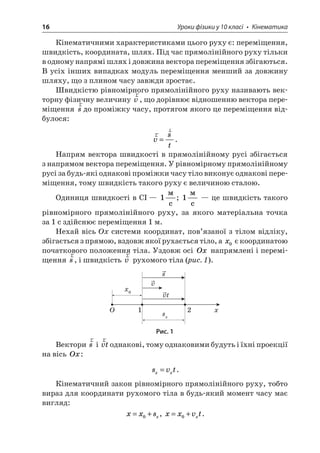 16 Уроки фізики у 10 класі • Кінематика 
Кінематичними характеристиками цього руху є: переміщення, швидкість, координата, шлях. Під час прямолінійного руху тільки в одному напрямі шлях і довжина вектора переміщення збігаються. В усіх інших випадках модуль переміщення менший за довжину шляху, що з плином часу завжди зростає. 
Швидкістю рівномірного прямолінійного руху називають векторну фізичну величину rv, що дорівнює відношенню вектора переміщення rsдо проміжку часу, протягом якого це переміщення відбулося: 
r 
rvst=. 
Напрям вектора швидкості в прямолінійному русі збігається з напрямом вектора переміщення. У рівномірному прямолінійному русі за будь-які однакові проміжки часу тіло виконує однакові переміщення, тому швидкість такого руху є величиною сталою. 
Одиниця швидкості в СІ — 1  c; 1  c — це швидкість такого рівномірного прямолінійного руху, за якого матеріальна точка за 1 с здійснює переміщення 1 м. 
Нехай вісь Ох системи координат, пов’язаної з тілом відліку, збігається з прямою, вздовж якої рухається тіло, а x0 є координатою початкового положення тіла. Уздовж осі Ox напрямлені і переміщення rs, і швидкість rv рухомого тіла (рис. 1). 
xx012Ovvtssx 
Рис. 1 
Вектори rs і rvtоднакові, тому однаковими будуть і їхні проекції на вісь Ox: 
s 
vtxx=. 
Кінематичний закон рівномірного прямолінійного руху, тобто вираз для координати рухомого тіла в будь-який момент часу має вигляд: 
x 
xsx=+0, xxvtx=+0.  