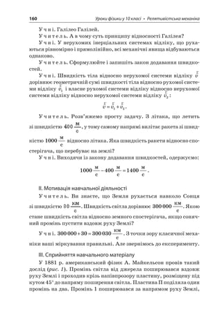 160 Уроки фізики у 10 класі • Релятивістська механіка 
Учні. Галілео Галілей. 
Учитель. А в чому суть принципу відносності Галілея? 
Учні. У нерухомих інерціальних системах відліку, що рухаються рівномірно і прямолінійно, всі механічні явища відбуваються однаково. 
Учитель. Сформулюйте і запишіть закон додавання швидкостей. 
Учні. Швидкість тіла відносно нерухомої системи відліку rv дорівнює геометричній сумі швидкості тіла відносно рухомої системи відліку rv1 і власне рухомої системи відліку відносно нерухомої системи відліку відносно нерухомої системи відліку rv2: 
r 
rrvvv=+12. 
Учитель. Розв’яжемо просту задачу. З літака, що летить зі швидкістю , у тому самому напрямі вилітає ракета зі швидкістю 1000  c відносно літака. Яка швидкість ракети відносно спостерігача, що перебуває на землі? 
Учні. Виходячи із закону додавання швидкостей, одержуємо: 
1 
0004001400  c  c  c−=. 
ІІ. Мотивація навчальної діяльності 
Учитель. Ви знаєте, що Земля рухається навколо Сонця зі швидкістю . Швидкість світла дорівнює 300000  c. Якою стане швидкість світла відносно земного спостерігача, якщо сонячний промінь пустити вздовж руху Землі? 
Учні. 30000030300030+= c. З точки зору класичної механіки ваші міркування правильні. Але звернімось до експерименту. 
ІІІ. Сприйняття навчального матеріалу 
У 1881 р. американський фізик А. Майкельсон провів такий дослід (рис. 1). Промінь світла від джерела поширювався вздовж руху Землі і проходив крізь напівпрозору пластину, розміщену під кутом 45° до напряму поширення світла. Пластина П поділяла один промінь на два. Промінь 1 поширювався за напрямом руху Землі,  