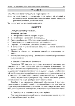 Урок № 2 • Основні наслідки спеціальної теорії відносності 163 
Урок № 2 
Тема. Основні наслідки спеціальної теорії відносності 
Мета: з’ясувати відносність одночасності подій у різних ІСВ, відносність часу та відстаней; розвивати логічне мислення, вміння проводити уявний експеримент, робити висновки. 
Тип уроку: урок вивчення нового матеріалу. 
ХІД УРОКУ 
І. Актуалізація опорних знань 
Фізичний диктант 
1. У 1905 році Ейнштейн створив теорію… 
2. В основі теорії відносності лежать два… 
3. Принцип відносності Галілея застосовний лише для… 
4. Граничною швидкістю передавання сигналів є… 
5. Перший … Ейнштейна виражає принцип відносності. 
6. З постулатів теорії відносності випливає … закон додавання швидкостей. 
7. Швидкість світла у … є граничною швидкістю передавання сигналів. 
8. Електродинаміку і фізику … швидкостей називають релятивістською фізикою. 
ІІ. Мотивація навчальної діяльності 
Постулати СТВ змусили переглянути спрощені уявлення про простір і час, якими керувалася класична фізика. Насамперед СТВ об’єднала простір і час в єдину систему. За таких умов кожне явище розглядається в чотиривимірній системі координат xyzt,,,(), тобто кожній події, кожному явищу відповідає не лише просторова визначеність їх координат, а й пов’язана з ними часова характеристика їх перебігу. 
Теорія відносності спростувала твердження класичної фізики про одночасність подій для будь-якого спостерігача. 
Давайте і ми проведемо відповідні міркування і з’ясуємо, чи насправді одночасність подій — поняття відносне, як протікає час у рухомій ракеті і що відбуватиметься з лінійними розмірами предмета, який рухається зі швидкістю, наближеною до швидкості світла. 
ІІІ. Сприйняття та засвоєння нового матеріалу 
Розглянемо поширення світлового променя одночасно в нерухомій і рухомій системах відліку.  