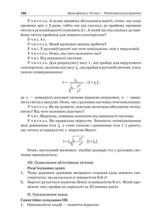 166 Уроки фізики у 10 класі • Релятивістська механіка 
Учитель. А шлях променя збільшився вдвічі, отже, час ходу променя зріс у 2 рази, тобто час від спалаху до прийому променя світла в рухомій ракеті становить 2 с. А який час від спалаху до прийому світла пройшов для земного спостерігача? 
Учні. 4 с. 
Учитель. Який висновок можна зробити? 
Учні. У рухомій ракеті час тече повільніше, ніж у нерухомій. 
Учитель. Отже, від чого залежить час? 
Учні. Від швидкості системи. 
Учитель. Для розрахунку часу t, що пройде для нерухомого спостерігача, залежно від часу t0, що пройде в рухомій системі, існує також співвідношення: 
t 
tvc= − 0221, tt()0, 
де v — швидкість рухомої системи відносно нерухомої, c — швидкість світла у вакуумі. Отже, час у рухомих системах тече повільніше. 
Учитель. Як ви думаєте, відстань величина абсолютна чи відносна? Від чого залежить відстань? 
Учні. Відносна, повинна залежати від швидкості системи. 
Учитель. Ви правильно міркуєте. Запишіть співвідношення між довжиною тіла l0 у стані спокою і довжиною тіла l у ракеті, що летить зі швидкістю v відносно Землі: 
l 
lvc=−0221 ll()0. 
Отже, наступний висновок: лінійні розміри тіл у рухомих системах зменшуються. 
VIII. Осмислення об’єктивних зв’язків 
Розв’язування задач 
1. Чому дорівнює довжина метрового стержня (для земного спостерігача), що рухається зі швидкістю 0,6 с? 
2. Зореліт рухається відносно Землі зі швидкістю 0,4 с. Який проміжок часу пройде на зорельоті за 25 земних років 
ІX. Узагальнення знань 
Самостійне складання ОК 
1. Одночасність подій — поняття відносне.  