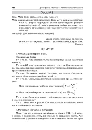 168 Уроки фізики у 10 класі • Релятивістська механіка 
Урок № 3 
Тема. Маса. Закон взаємозв’язку маси та енергії 
Мета: розглянути поняття інертної маси, фізичну суть закону взаємозв’язку маси та енергії; формувати вміння застосовувати формулу взаємозв’язку енергії та маси; розвивати логічне мислення, удосконалювати обчислювальні навички; формувати матеріалістичний світогляд. 
Тип уроку: урок вивчення нового матеріалу. 
Нема нічого сильнішого за знання. 
Знання — це і справедливість, і розважливість, і мужність. 
Платон 
ХІД УРОКУ 
І. Актуалізація опорних знань 
Фронтальна бесіда 
Учитель. Яку властивість тіл характеризує маса в класичній механіці? 
Учень. З 7 класу ми знаємо, що маса тіла — це фізична величина, яка характеризує здатність тіл притягуватися до інших завдяки гравітаційній взаємодії. 
Учень. Вивчаючи закони Ньютона, ми також з’ясували, що маса є кількісною мірою інертності тіл. 
Учитель. Отже, на даному етапі наших знань про масу ми знаємо: 
— Маса є мірою гравітаційних властивостей FvmmR=  122. 
— Маса є мірою інертних властивостей тіл maametet=  . 
Учитель. Якою величиною — абсолютною чи відносною є маса в класичній механіці? 
Учні. Маса тіла в різних ІСВ залишається незмінною, тобто маса — абсолютна величина. 
ІІ. Мотивація навчальної діяльності 
Маса тіла залишається незмінною в різних ІСВ. Цей тезис є вірним й для швидкостей, які близьки до швидкості світла. Але обмеженість у зростанні швидкості тіла швидкістю світла має бути  