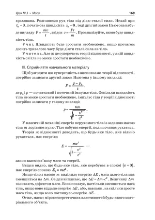 Урок № 3 • Маса 169 
врахована. Розглянемо рух тіла під дією сталої сили. Нехай при t00=, початкова швидкість v00=, тоді другий закон Ньютона набуде вигляду Fmvt=, звідси vFtm=. Проаналізуйте, якою буде швидкість тіла. 
Учні. Швидкість буде зростати необмежено, якщо протягом досить тривалого часу буде діяти стала сила на тіло. 
Учитель. Але ж це суперечить теорії відносності, у якій швидкість світла не може зростати необмежено. 
ІІІ. Сприйняття навчального матеріалу 
Щоб узгодити цю суперечність з висновками теорії відносності, потрібно записати другий закон Ньютона у іншому вигляді: , 
де p0 і p — початковий і поточний імпульс тіла. Оскільки швидкість тіла не може зростати необмежено, імпульс тіла у теорії відносності потрібно записати у такому вигляді: , 
У класичній механіці енергія нерухомого тіла із заданою масою тіла m дорівнює нулю. Тіло набуває енергії, коли починає рухатись. 
Теорія ж відносності доводить, що будь-яке тіло, яке вільно рухається, має енергію: 
E 
mcvc= − 2221 — 
закон взаємозв’язку маси та енергії. 
Звідси видно, що будь-яке тіло, яке перебуває в спокої v=()0, має енергію спокою . 
Якщо тіло з масою m виділило енергію E, маса цього тіла має зменшиться на m. Звідси випливає, що Emc=2. Величину m називають дефектом маси. Вона показує, настільки зменшиться маса тіла, якщо воно віддало енергію E, або, навпаки, на скільки зросте маса тіла, якщо воно поглинуло енергію E. 
Отже, маса є мірою енергетичних властивостей будь-якого матеріального об’єкта.  